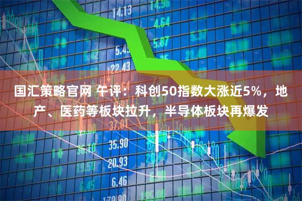 国汇策略官网 午评：科创50指数大涨近5%，地产、医药等板块拉升，半导体板块再爆发