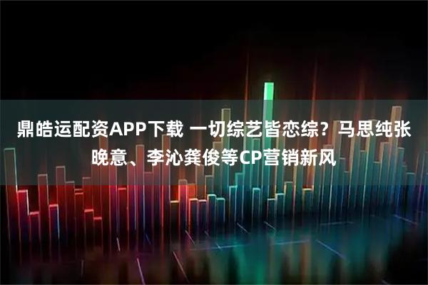 鼎皓运配资APP下载 一切综艺皆恋综？马思纯张晚意、李沁龚俊等CP营销新风