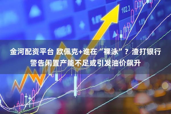 金河配资平台 欧佩克+谁在“裸泳”？渣打银行警告闲置产能不足或引发油价飙升