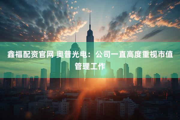 鑫福配资官网 奥普光电：公司一直高度重视市值管理工作