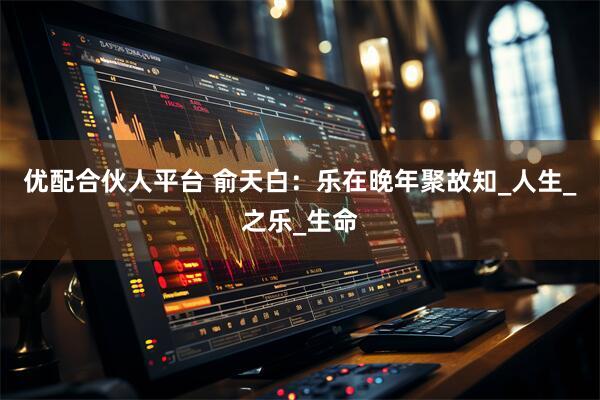 优配合伙人平台 俞天白：乐在晚年聚故知_人生_之乐_生命
