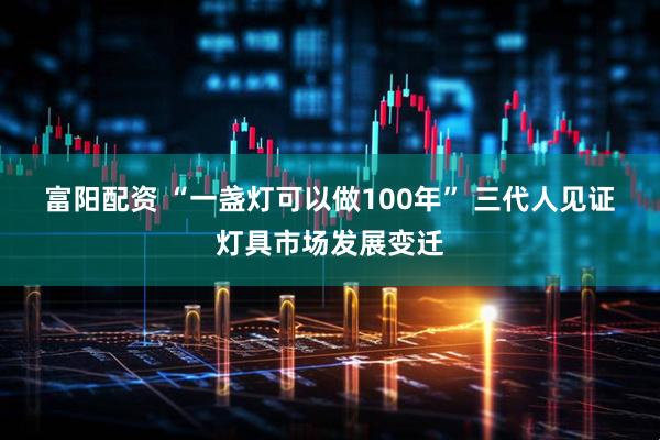 富阳配资 “一盏灯可以做100年” 三代人见证灯具市场发展变迁