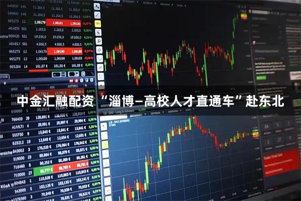 中金汇融配资 “淄博—高校人才直通车”赴东北