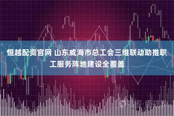 恒越配资官网 山东威海市总工会三维联动助推职工服务阵地建设全覆盖
