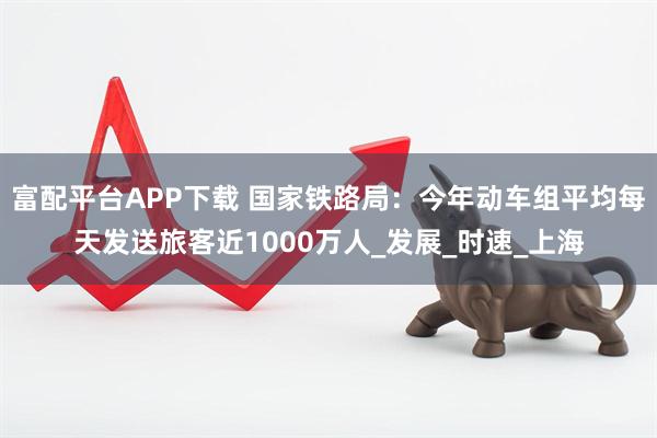 富配平台APP下载 国家铁路局：今年动车组平均每天发送旅客近1000万人_发展_时速_上海