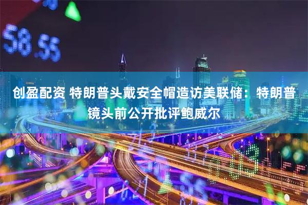 创盈配资 特朗普头戴安全帽造访美联储：特朗普镜头前公开批评鲍威尔