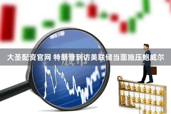 大圣配资官网 特朗普到访美联储当面施压鲍威尔