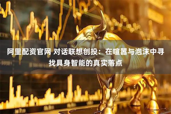 阿里配资官网 对话联想创投：在喧嚣与泡沫中寻找具身智能的真实落点