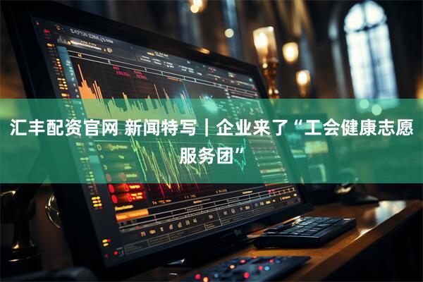 汇丰配资官网 新闻特写｜企业来了“工会健康志愿服务团”