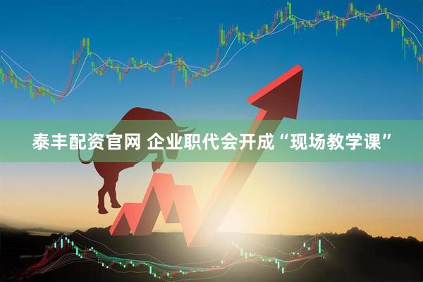 泰丰配资官网 企业职代会开成“现场教学课”