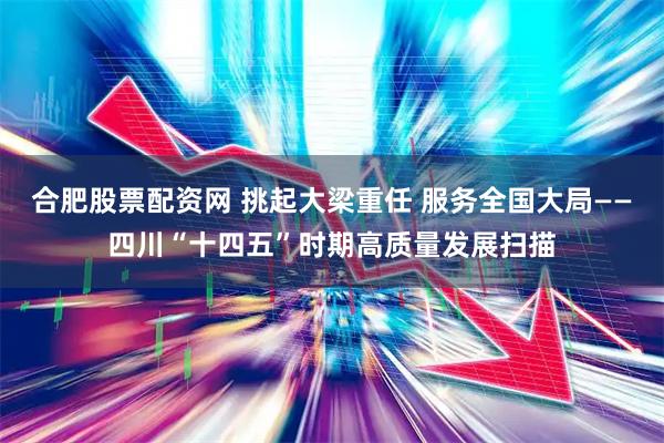 合肥股票配资网 挑起大梁重任 服务全国大局——四川“十四五”时期高质量发展扫描