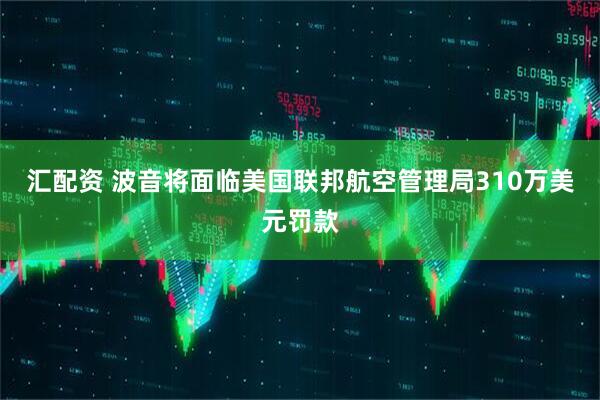 汇配资 波音将面临美国联邦航空管理局310万美元罚款