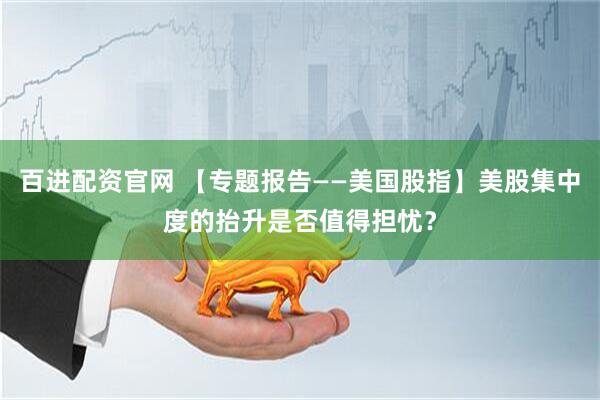 百进配资官网 【专题报告——美国股指】美股集中度的抬升是否值得担忧？