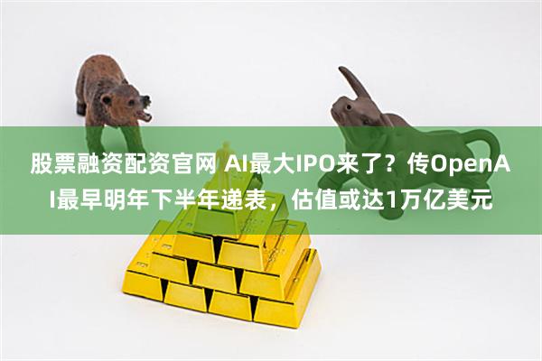 股票融资配资官网 AI最大IPO来了？传OpenAI最早明年下半年递表，估值或达1万亿美元