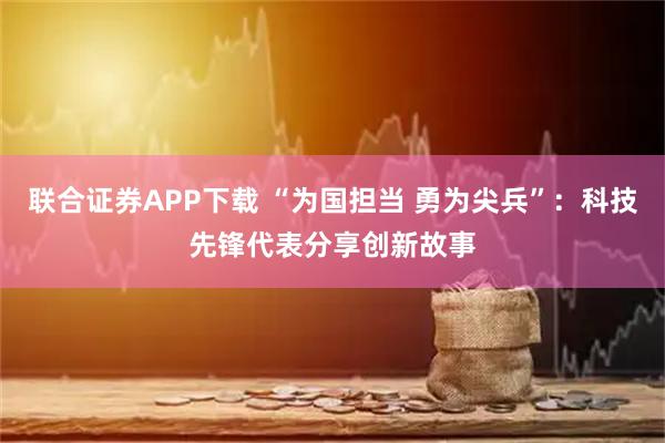 联合证券APP下载 “为国担当 勇为尖兵”：科技先锋代表分享创新故事