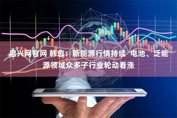 启兴网官网 韩愈：新能源行情持续  电池、泛能源领域众多子行业轮动看涨