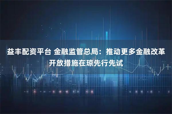 益丰配资平台 金融监管总局：推动更多金融改革开放措施在琼先行先试