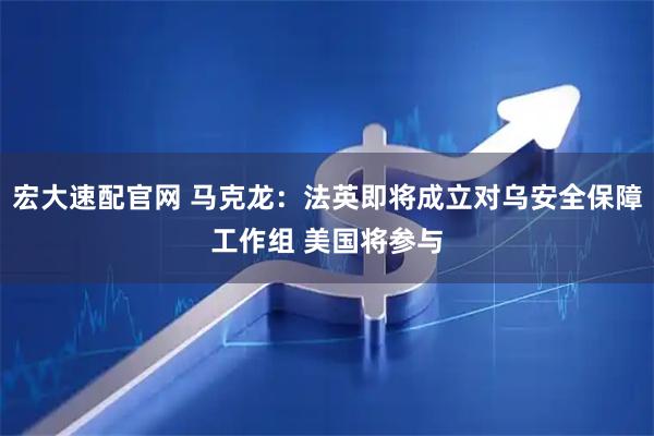 宏大速配官网 马克龙：法英即将成立对乌安全保障工作组 美国将参与