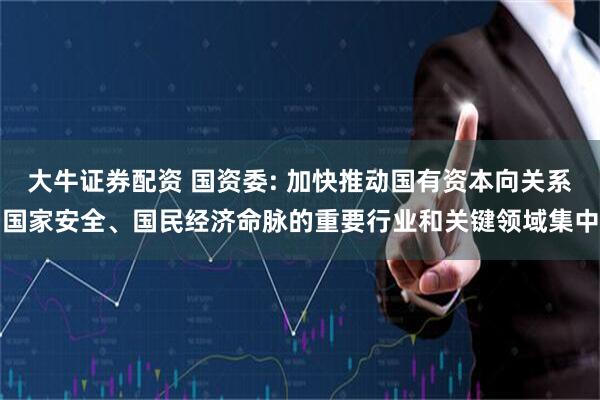 大牛证券配资 国资委: 加快推动国有资本向关系国家安全、国民经济命脉的重要行业和关键领域集中