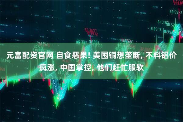 元富配资官网 自食恶果! 美囤铜想垄断, 不料铝价疯涨, 中国掌控, 他们赶忙服软