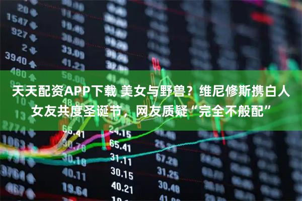 天天配资APP下载 美女与野兽？维尼修斯携白人女友共度圣诞节，网友质疑“完全不般配”