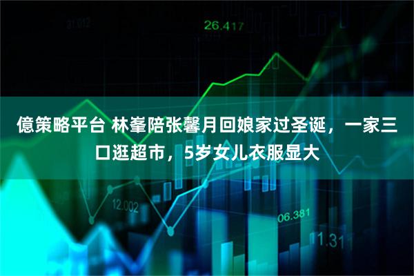億策略平台 林峯陪张馨月回娘家过圣诞，一家三口逛超市，5岁女儿衣服显大