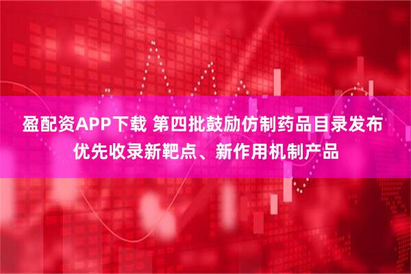 盈配资APP下载 第四批鼓励仿制药品目录发布 优先收录新靶点、新作用机制产品