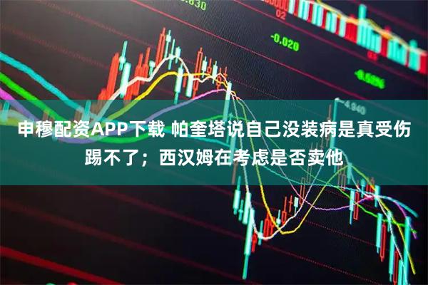 申穆配资APP下载 帕奎塔说自己没装病是真受伤踢不了；西汉姆在考虑是否卖他