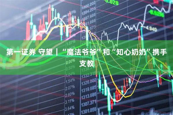 第一证券 守望｜“魔法爷爷”和“知心奶奶”携手支教
