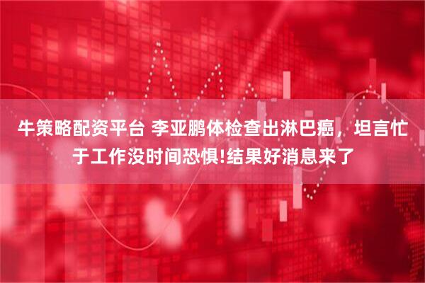 牛策略配资平台 李亚鹏体检查出淋巴癌，坦言忙于工作没时间恐惧!结果好消息来了