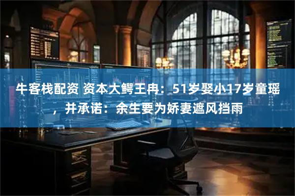 牛客栈配资 资本大鳄王冉：51岁娶小17岁童瑶，并承诺：余生要为娇妻遮风挡雨