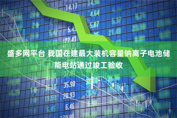 盛多网平台 我国在建最大装机容量钠离子电池储能电站通过竣工验收