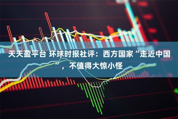 天天盈平台 环球时报社评：西方国家“走近中国”，不值得大惊小怪
