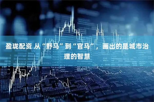 盈珑配资 从“野马”到“官马”，画出的是城市治理的智慧