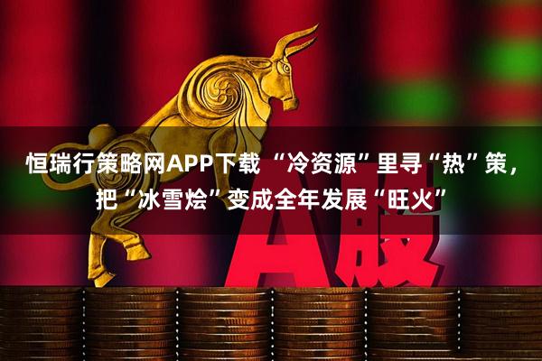 恒瑞行策略网APP下载 “冷资源”里寻“热”策，把“冰雪烩”变成全年发展“旺火”