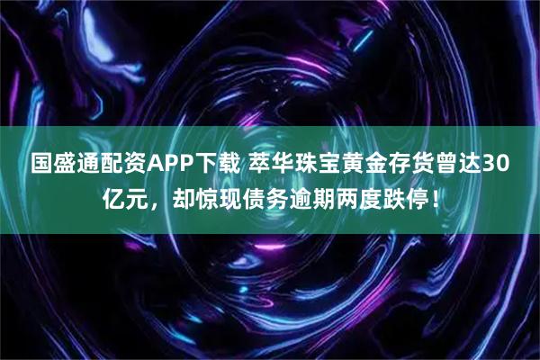 国盛通配资APP下载 萃华珠宝黄金存货曾达30亿元，却惊现债务逾期两度跌停！