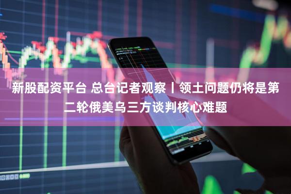 新股配资平台 总台记者观察丨领土问题仍将是第二轮俄美乌三方谈判核心难题