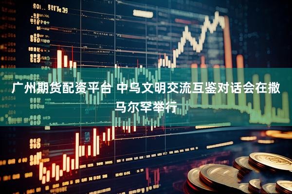 广州期货配资平台 中乌文明交流互鉴对话会在撒马尔罕举行