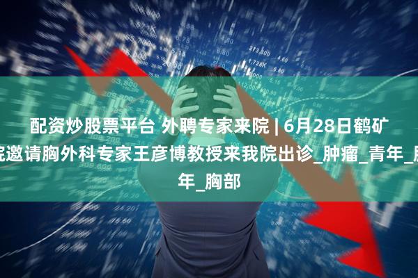 配资炒股票平台 外聘专家来院 | 6月28日鹤矿医院邀请胸外科专家王彦博教授来我院出诊_肿瘤_青年_胸部