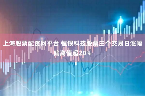 上海股票配资网平台 恒银科技股票三个交易日涨幅偏离值超20%