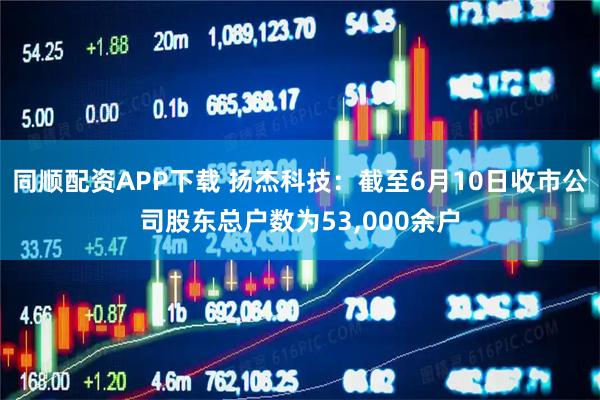 同顺配资APP下载 扬杰科技：截至6月10日收市公司股东总户数为53,000余户