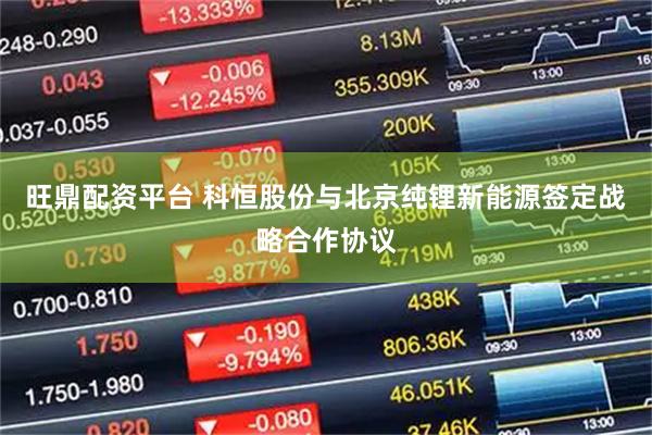 旺鼎配资平台 科恒股份与北京纯锂新能源签定战略合作协议