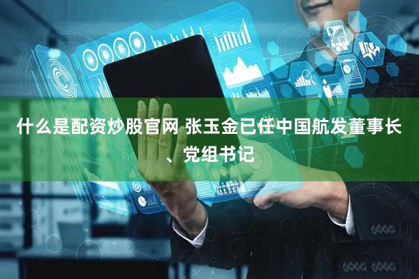 什么是配资炒股官网 张玉金已任中国航发董事长、党组书记