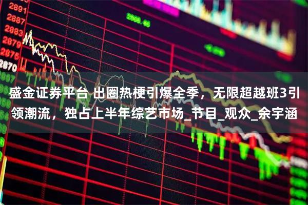 盛金证券平台 出圈热梗引爆全季，无限超越班3引领潮流，独占上半年综艺市场_节目_观众_余宇涵