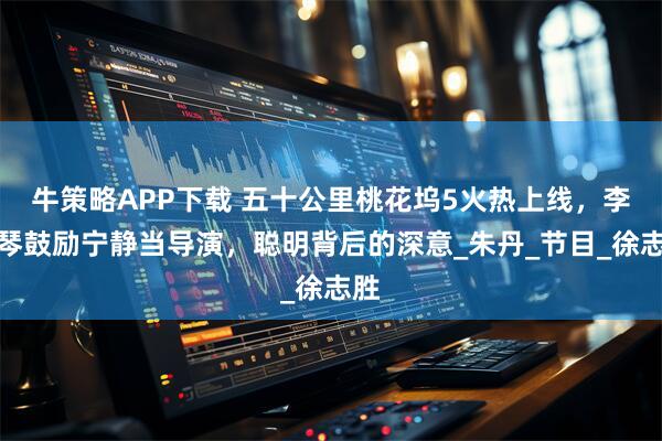 牛策略APP下载 五十公里桃花坞5火热上线，李雪琴鼓励宁静当导演，聪明背后的深意_朱丹_节目_徐志胜