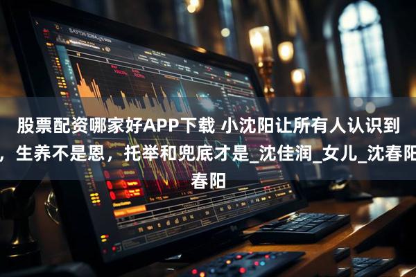 股票配资哪家好APP下载 小沈阳让所有人认识到，生养不是恩，托举和兜底才是_沈佳润_女儿_沈春阳