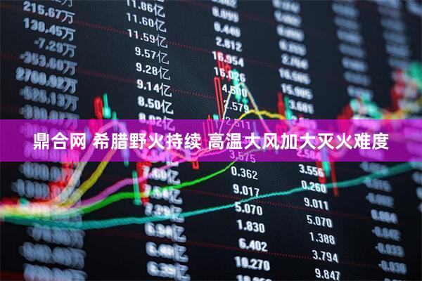 鼎合网 希腊野火持续 高温大风加大灭火难度