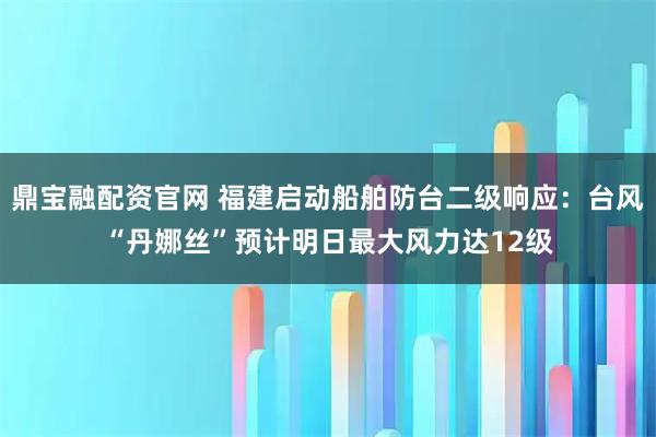 鼎宝融配资官网 福建启动船舶防台二级响应：台风“丹娜丝”预计明日最大风力达12级