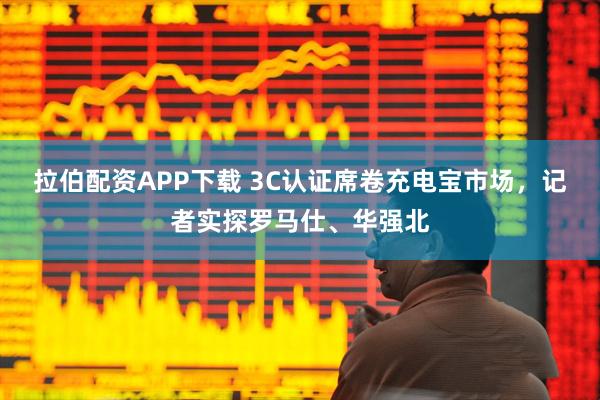 拉伯配资APP下载 3C认证席卷充电宝市场，记者实探罗马仕、华强北