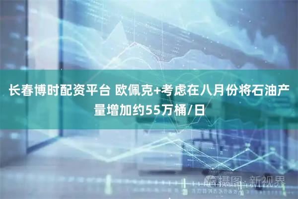 长春博时配资平台 欧佩克+考虑在八月份将石油产量增加约55万桶/日